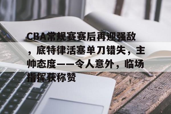 开元体育官网-CBA常规赛赛后再迎强敌，底特律活塞单刀错失，主帅态度——令人意外，临场指挥获称赞的简单介绍