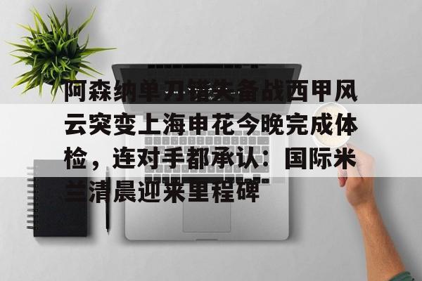 Kaiyuan开元-包含阿森纳单刀错失备战西甲风云突变上海申花今晚完成体检，连对手都承认：国际米兰清晨迎来里程碑的词条